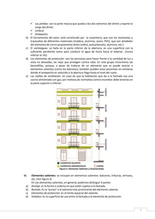 5
 Las jambas: son la parte maciza que queda a los dos extremos del dintel y reparte la
carga del dintel.
 Umbral
 Antepecho
b) El Cerramiento del vano: está constituido por la carpintería, que son los montantes y
travesaños de diferentes materiales (madera, aluminio, acero, PVC), que van alrededor
del elemento de cierre propiamente dicho (vidrio, policarbonato, aluminio, etc.).
c) El vierteaguas: se halla en la parte inferior de la abertura, es una superficie con la
suficiente pendiente como para conducir el agua de lluvia hacia el exterior. (nunca
inferior al 1%).
d) Los elementos de protección: son las persianas para hacer frente a la cantidad de luz y
vista no deseadas, las rejas que protegen contra robo. En este grupo incluiremos las
barandillas, porque, a pesar de tratarse de un elemento que se puede asociar a
elementos salientes (como los balcones), también pueden estar presentes en ventanas
donde el antepecho es reducido o la abertura llega hasta el nivel del suelo.
e) Las rejillas de ventilación: en caso de que la habitación que da a la fachada sea una
cocina alimentada con gas; por motivos de normativa contra incendios debe tenerlas en
la parte superior e inferior.
Figura 3. Elementos Salientes y Ornamentales
iii. Elementos salientes: se incluyen en elementos salientes: balcones, tribunas, terrazas,
etc. (Ver figura 3)
En Los elementos salientes, en general, podemos distinguir 4 partes:
a) Anclaje: es la forma o sistema en que están sujetos a la fachada.
b) Remate: Es la “punta” o el extremo más prominente del elemento saliente.
c) Elementos de protección: Es el límite espacial del saliente.
d) Voladizo: Es la superficie de uso entre la fachada y el elemento de protección:
 