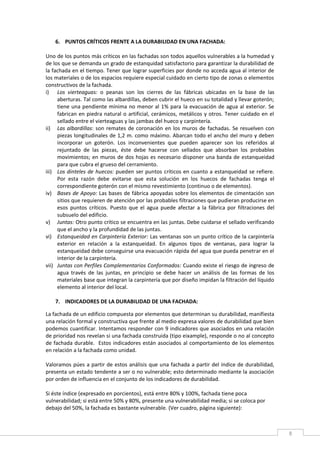 8
6. PUNTOS CRÍTICOS FRENTE A LA DURABILIDAD EN UNA FACHADA:
Uno de los puntos más críticos en las fachadas son todos aquellos vulnerables a la humedad y
de los que se demanda un grado de estanquidad satisfactorio para garantizar la durabilidad de
la fachada en el tiempo. Tener que lograr superficies por donde no acceda agua al interior de
los materiales o de los espacios requiere especial cuidado en cierto tipo de zonas o elementos
constructivos de la fachada.
i) Los vierteaguas: o peanas son los cierres de las fábricas ubicadas en la base de las
aberturas. Tal como las albardillas, deben cubrir el hueco en su totalidad y llevar goterón;
tiene una pendiente mínima no menor al 1% para la evacuación de agua al exterior. Se
fabrican en piedra natural o artificial, cerámicos, metálicos y otros. Tener cuidado en el
sellado entre el vierteaguas y las jambas del hueco y carpintería.
ii) Las albardillas: son remates de coronación en los muros de fachadas. Se resuelven con
piezas longitudinales de 1,2 m. como máximo. Abarcan todo el ancho del muro y deben
incorporar un goterón. Los inconvenientes que pueden aparecer son los referidos al
rejuntado de las piezas, éste debe hacerse con sellados que absorban los probables
movimientos; en muros de dos hojas es necesario disponer una banda de estanqueidad
para que cubra el grueso del cerramiento.
iii) Los dinteles de huecos: pueden ser puntos críticos en cuanto a estanqueidad se refiere.
Por esta razón debe evitarse que esta solución en los huecos de fachadas tenga el
correspondiente goterón con el mismo revestimiento (continuo o de elementos).
iv) Bases de Apoyo: Las bases de fábrica apoyadas sobre los elementos de cimentación son
sitios que requieren de atención por las probables filtraciones que pudieran producirse en
esos puntos críticos. Puesto que el agua puede afectar a la fábrica por filtraciones del
subsuelo del edificio.
v) Juntas: Otro punto crítico se encuentra en las juntas. Debe cuidarse el sellado verificando
que el ancho y la profundidad de las juntas.
vi) Estanqueidad en Carpintería Exterior: Las ventanas son un punto crítico de la carpintería
exterior en relación a la estanqueidad. En algunos tipos de ventanas, para lograr la
estanqueidad debe conseguirse una evacuación rápida del agua que pueda penetrar en el
interior de la carpintería.
vii) Juntas con Perfiles Complementarios Conformados: Cuando existe el riesgo de ingreso de
agua través de las juntas, en principio se debe hacer un análisis de las formas de los
materiales base que integran la carpintería que por diseño impidan la filtración del líquido
elemento al interior del local.
7. INDICADORES DE LA DURABILIDAD DE UNA FACHADA:
La fachada de un edificio compuesta por elementos que determinan su durabilidad, manifiesta
una relación formal y constructiva que frente al medio expresa valores de durabilidad que bien
podemos cuantificar. Intentamos responder con 9 indicadores que asociados en una relación
de prioridad nos revelan si una fachada construida (tipo eixample), responde o no al concepto
de fachada durable. Estos indicadores están asociados al comportamiento de los elementos
en relación a la fachada como unidad.
Valoramos púes a partir de estos análisis que una fachada a partir del índice de durabilidad,
presenta un estado tendente a ser o no vulnerable; esto determinado mediante la asociación
por orden de influencia en el conjunto de los indicadores de durabilidad.
Si éste índice (expresado en porcientos), está entre 80% y 100%, fachada tiene poca
vulnerabilidad; si está entre 50% y 80%, presente una vulnerabilidad media; si se coloca por
debajo del 50%, la fachada es bastante vulnerable. (Ver cuadro, página siguiente):
 