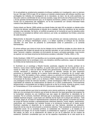 En la actualidad es ampliamente aceptado el enfoque cualitativo en investigación, pero no siempre
fue así. Del siglo XVIII al siglo XX se observa el carácter predominante del enfoque científico que
privilegiaba los métodos de investigación de la naturaleza, es decir, los de corte positivista. La
discusión sobre la cientificidad de las ciencias sociales, luego del triunfo de la Revolución Francesa
y de las grandes transformaciones que, en el aspecto económico, político y social ocurrieron en el
mundo con la instauración del capitalismo, se ha ido sucediendo con variada intensidad hasta
nuestros días (Mardones & Ursúa, 1987).

Cerda (citado por Bernal, 2006) señala que desde finales del siglo XIX se planteó un debate sobre
la forma de abordar científicamente el estudio de la realidad, entre los científicos de las ciencias
sociales y las naturales. De hecho, el conflicto se genera en el momento en que los estudios sobre
el hombre y la sociedad se definen como ciencia y, por ende, se establecen los límites y alcances
de cada disciplina.

Básicamente, la discusión ha girado en torno a si las primeras son ciencias autónomas, es decir,
que tienen un enfoque metodológico propio, o si deben sujetarse al enfoque de las ciencias
naturales. En este tenor se presenta la confrontación entre el positivismo y la corriente
hermenéutica.

El primer enfoque que marca el inicio de los trabajos de los científicos sociales se ubica dentro de
los supuestos del modelo de estudio de las ciencias naturales, el cual concibe la ciencia como una
tarea “racional y objetiva, orientada a la formulación de leyes y principios generales, cuya función
es explicar con una base empírica los fenómenos sociales y naturales” (Tarrés, 2004, p. 43).

Emilio Durkheim (1858-1917) se identifica con la corriente positivista y tuvo como proyecto central
el establecimiento de la sociología como una disciplina científica autónoma, capaz de trascender
los límites de las tradiciones de su tiempo.

E. Durkheim es un sociólogo y filósofo francés; positivista, seguidor de Comte, profesor de la
Sorbona. Como breve reseña biográfica, se puede decir que era francés de la región de Lorena,
nacido en 1858, hijo y nieto de rabinos desde ocho generaciones, Durkheim conoció una infancia
movida: laicización y abandono de su dedicación al rabinato; período de gran expansión
económica e industrial; pérdida de la guerra franco-alemana y ocupación de su ciudad natal,
Epinal, en 1870. Se traslado a París, preparó y obtuvo su admisión en la Escuela Normal Superior
(1876-1882). Diplomado en filosofía, fue nombrado profesor de liceo y pasó luego a enseñar en la
Universidad de Burdeos (1887) y en la Sorbona (1902). Habiendo creado y mantenido con éxito
una prestigiosa revista de Ciencias Sociales, L’année sociologique (1898-1913). Durkheim tuvo la
originalidad de rodearse de colaboradores de talento en un plano multidisciplinar. Profundamente
decepcionado e inconsolable por la trágica muerte de su hijo en el frente, durante la guerra, murió
en Fontainebleau el 15 de noviembre de 1917 (Diccionario soviético de filosofía, 1965).

Con él se puede afirmar que inicia la sociología como ciencia autónoma, al negar que la sociología
deba ser una sociología de la historia que se jacte de descubrir las leyes generales del progreso de
la humanidad, tampoco es una metafísica que sea capaz de determinar la naturaleza de la
sociedad. Por el contrario, Durkheim afirmaba que la sociología debía estudiar la sociedad como
realidad espiritual singular, cuyas leyes son distintas de las leyes de la psique del individuo. Toda
sociedad, según él, se basa en representaciones colectivas de valor general; el hombre de ciencia
se ocupa de hechos sociales y representaciones colectivas (derecho, moral, religión, sentimientos,
costumbres, etc.) impuestas con carácter forzoso a la conciencia humana por el medio social.
Durkheim explicaba el desarrollo de la sociedad por tres factores: densidad de población,
desarrollo de las vías de comunicación y conciencia colectiva. Toda sociedad se caracteriza por la
solidaridad social. En la sociedad primitiva, la solidaridad era “mecánica” y se basaba en el
parentesco de sangre. En el mundo moderno, la solidaridad es “orgánica” y se basa en la división
del trabajo, es decir, en la colaboración de clases en pro de la obtención de los medios de
existencia. Durkheim consideraba que uno de los aspectos importantes de la vida social es la
 