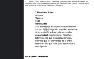 C. Elementos éticos
Incluyen:
•Valores
•Ética
•Reflexividad
Estos elementos están presentes en todo el
proceso de investigación y ayudan a orientar
cómo se diseña y desarrolla un estudio.
Idea principal: los elementos filosóficos
determinan lo que el investigador cree,
mientras que los elementos de la praxis
determinan lo que hace para desarrollar la
investigación.
3. Leavy, P. (2017). Research Design: Quantitative, Qualitative, Mixed Methods, Arts-Based, and
Community-Based Participatory Research Approaches. The Guilford Press. Capítulo 1. Introduction to
Social Research, p. 10. Contenido: The Elements of Research.
AUTOR: GABRIEL OXSA QUISPE
 