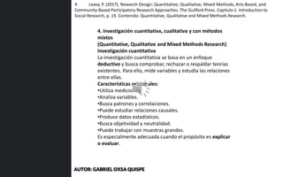 4. Investigación cuantitativa, cualitativa y con métodos
mixtos
(Quantitative, Qualitative and Mixed Methods Research)
Investigación cuantitativa
La investigación cuantitativa se basa en un enfoque
deductivo y busca comprobar, rechazar o respaldar teorías
existentes. Para ello, mide variables y estudia las relaciones
entre ellas.
Características principales:
•Utiliza mediciones.
•Analiza variables.
•Busca patrones y correlaciones.
•Puede estudiar relaciones causales.
•Produce datos estadísticos.
•Busca objetividad y neutralidad.
•Puede trabajar con muestras grandes.
Es especialmente adecuada cuando el propósito es explicar
o evaluar.
4. Leavy, P. (2017). Research Design: Quantitative, Qualitative, Mixed Methods, Arts-Based, and
Community-Based Participatory Research Approaches. The Guilford Press. Capítulo 1. Introduction to
Social Research, p. 19. Contenido: Quantitative, Qualitative and Mixed Methods Research.
AUTOR: GABRIEL OXSA QUISPE
 