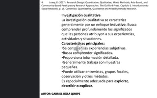Investigación cualitativa
La investigación cualitativa se caracteriza
generalmente por un enfoque inductivo. Busca
comprender profundamente los significados
que las personas atribuyen a sus experiencias,
actividades y situaciones.
Características principales:
•Se centra en las experiencias subjetivas.
•Busca comprender significados.
•Proporciona información detallada.
•Generalmente trabaja con muestras
pequeñas.
•Puede utilizar entrevistas, grupos focales,
observación y otros métodos.
Es especialmente adecuada para explorar,
describir o explicar.
4. Leavy, P. (2017). Research Design: Quantitative, Qualitative, Mixed Methods, Arts-Based, and
Community-Based Participatory Research Approaches. The Guilford Press. Capítulo 1. Introduction to
Social Research, p. 19. Contenido: Quantitative, Qualitative and Mixed Methods Research.
AUTOR: GABRIEL OXSA QUISPE
 