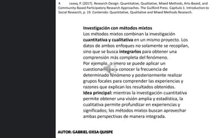Investigación con métodos mixtos
Los métodos mixtos combinan la investigación
cuantitativa y cualitativa en un mismo proyecto. Los
datos de ambos enfoques no solamente se recopilan,
sino que se busca integrarlos para obtener una
comprensión más completa del fenómeno.
Por ejemplo, primero se puede aplicar un
cuestionario para conocer la frecuencia de
determinado fenómeno y posteriormente realizar
grupos focales para comprender las experiencias y
razones que explican los resultados obtenidos.
Idea principal: mientras la investigación cuantitativa
permite obtener una visión amplia y estadística, la
cualitativa permite profundizar en experiencias y
significados; los métodos mixtos buscan aprovechar
ambas perspectivas de manera integrada.
4. Leavy, P. (2017). Research Design: Quantitative, Qualitative, Mixed Methods, Arts-Based, and
Community-Based Participatory Research Approaches. The Guilford Press. Capítulo 1. Introduction to
Social Research, p. 19. Contenido: Quantitative, Qualitative and Mixed Methods Research.
AUTOR: GABRIEL OXSA QUISPE
 