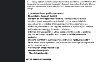 1. Diseño de investigación cuantitativa
(Quantitative Research Design)
El diseño de investigación cuantitativa se caracteriza por buscar
amplitud, medición precisa, objetividad, control y posibilidad de
generalizar los resultados. Utiliza principalmente un razonamiento
deductivo, mediante el cual se parte de teorías o hipótesis para obtener
evidencias que permitan apoyarlas o refutarlas.
Este tipo de investigación se utiliza especialmente cuando se pretende
estudiar relaciones causales, asociaciones o correlaciones entre
variables.
El diseño cuantitativo suele seguir una estructura rígida, ordenada y
lineal. El documento presenta una propuesta de investigación organizada
en tres grandes partes:
•Información introductoria básica
•Tema de investigación
•Plan de investigación
5. Leavy, P. (2017). Research Design: Quantitative, Qualitative, Mixed Methods, Arts-
Based, and Community-Based Participatory Research Approaches. The Guilford Press.
Capítulo 4. Quantitative Research Design, p. 87. Contenido: Quantitative Research
Design.
AUTOR: GABRIEL OXSA QUISPE
 