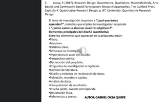 El tema de investigación responde a “¿qué queremos
aprender?”, mientras que el plan de investigación responde
a “¿cómo vamos a alcanzar nuestros objetivos?”.
Elementos principales del diseño cuantitativo
Entre los elementos que aparecen en la propuesta están:
•Título.
•Resumen.
•Palabras clave.
•Tema que se investigará.
•Importancia o valor del estudio.
•Perspectiva teórica.
•Declaración del propósito.
•Preguntas de investigación o hipótesis.
•Revisión de literatura.
•Diseño y métodos de recolección de datos.
•Población, muestra y sujetos.
•Análisis de datos.
•Interpretación de resultados.
•Prueba piloto, cuando corresponda.
•Declaración ética.
•Referencias y anexos.
5. Leavy, P. (2017). Research Design: Quantitative, Qualitative, Mixed Methods, Arts-
Based, and Community-Based Participatory Research Approaches. The Guilford Press.
Capítulo 4. Quantitative Research Design, p. 87. Contenido: Quantitative Research
Design.
AUTOR: GABRIEL OXSA QUISPE
 