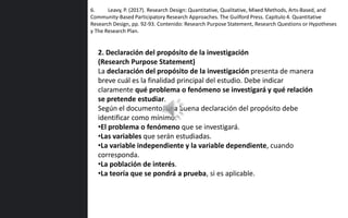 6. Leavy, P. (2017). Research Design: Quantitative, Qualitative, Mixed Methods, Arts-Based, and
Community-Based Participatory Research Approaches. The Guilford Press. Capítulo 4. Quantitative
Research Design, pp. 92-93. Contenido: Research Purpose Statement, Research Questions or Hypotheses
y The Research Plan.
2. Declaración del propósito de la investigación
(Research Purpose Statement)
La declaración del propósito de la investigación presenta de manera
breve cuál es la finalidad principal del estudio. Debe indicar
claramente qué problema o fenómeno se investigará y qué relación
se pretende estudiar.
Según el documento, una buena declaración del propósito debe
identificar como mínimo:
•El problema o fenómeno que se investigará.
•Las variables que serán estudiadas.
•La variable independiente y la variable dependiente, cuando
corresponda.
•La población de interés.
•La teoría que se pondrá a prueba, si es aplicable.
 