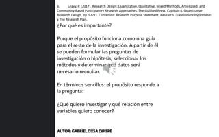 6. Leavy, P. (2017). Research Design: Quantitative, Qualitative, Mixed Methods, Arts-Based, and
Community-Based Participatory Research Approaches. The Guilford Press. Capítulo 4. Quantitative
Research Design, pp. 92-93. Contenido: Research Purpose Statement, Research Questions or Hypotheses
y The Research Plan.
¿Por qué es importante?
Porque el propósito funciona como una guía
para el resto de la investigación. A partir de él
se pueden formular las preguntas de
investigación o hipótesis, seleccionar los
métodos y determinar qué datos será
necesario recopilar.
En términos sencillos: el propósito responde a
la pregunta:
¿Qué quiero investigar y qué relación entre
variables quiero conocer?
AUTOR: GABRIEL OXSA QUISPE
 