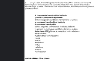 6. Leavy, P. (2017). Research Design: Quantitative, Qualitative, Mixed Methods, Arts-Based, and
Community-Based Participatory Research Approaches. The Guilford Press. Capítulo 4. Quantitative
Research Design, pp. 92-93. Contenido: Research Purpose Statement, Research Questions or Hypotheses
y The Research Plan.
3. Preguntas de investigación o hipótesis
(Research Questions or Hypotheses)
En la investigación cuantitativa normalmente se utilizan
preguntas de investigación o hipótesis.
Preguntas de investigación
Son las preguntas centrales que el estudio pretende
responder. En el enfoque cuantitativo tienen un carácter
deductivo y generalmente se concentran en las relaciones
entre variables.
Pueden utilizar términos como:
•causa
•efecto
•determinar
•influir
•relacionar
•asociar
•correlacionar
AUTOR: GABRIEL OXSA QUISPE
 
