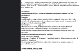 6. Leavy, P. (2017). Research Design: Quantitative, Qualitative, Mixed Methods, Arts-Based, and
Community-Based Participatory Research Approaches. The Guilford Press. Capítulo 4. Quantitative
Research Design, pp. 92-93. Contenido: Research Purpose Statement, Research Questions or Hypotheses
y The Research Plan.
Por ejemplo:
¿Existe una relación entre el nivel de estrés y el rendimiento académico de los
estudiantes?
Hipótesis
Una hipótesis es una predicción sobre la relación que puede existir entre dos o más
variables. Se utiliza especialmente cuando el propósito del estudio consiste en medir o
comprobar relaciones entre variables.
Por ejemplo:
“A mayor nivel de estrés, menor rendimiento académico de los estudiantes.”
La hipótesis plantea anticipadamente qué relación se espera encontrar y
posteriormente los datos permiten determinar si esa predicción recibe apoyo o es
rechazada.
Relación entre propósito, preguntas e hipótesis
Existe una secuencia lógica:
Problema → Propósito → Variables → Preguntas/Hipótesis → Recolección de datos →
Análisis → Resultados
Por ello, las preguntas o hipótesis deben estar directamente relacionadas con el
propósito del estudio.
AUTOR: GABRIEL OXSA QUISPE
 