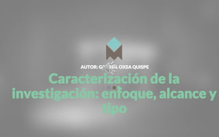 AUTOR: GABRIEL OXSA QUISPE
Caracterización de la
investigación: enfoque, alcance y
tipo
 