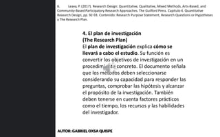 6. Leavy, P. (2017). Research Design: Quantitative, Qualitative, Mixed Methods, Arts-Based, and
Community-Based Participatory Research Approaches. The Guilford Press. Capítulo 4. Quantitative
Research Design, pp. 92-93. Contenido: Research Purpose Statement, Research Questions or Hypotheses
y The Research Plan.
4. El plan de investigación
(The Research Plan)
El plan de investigación explica cómo se
llevará a cabo el estudio. Su función es
convertir los objetivos de investigación en un
procedimiento concreto. El documento señala
que los métodos deben seleccionarse
considerando su capacidad para responder las
preguntas, comprobar las hipótesis y alcanzar
el propósito de la investigación. También
deben tenerse en cuenta factores prácticos
como el tiempo, los recursos y las habilidades
del investigador.
AUTOR: GABRIEL OXSA QUISPE
 
