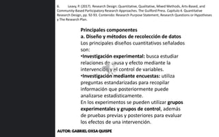 6. Leavy, P. (2017). Research Design: Quantitative, Qualitative, Mixed Methods, Arts-Based, and
Community-Based Participatory Research Approaches. The Guilford Press. Capítulo 4. Quantitative
Research Design, pp. 92-93. Contenido: Research Purpose Statement, Research Questions or Hypotheses
y The Research Plan.
Principales componentes
a. Diseño y métodos de recolección de datos
Los principales diseños cuantitativos señalados
son:
•Investigación experimental: busca estudiar
relaciones de causa y efecto mediante la
intervención y el control de variables.
•Investigación mediante encuestas: utiliza
preguntas estandarizadas para recopilar
información que posteriormente puede
analizarse estadísticamente.
En los experimentos se pueden utilizar grupos
experimentales y grupos de control, además
de pruebas previas y posteriores para evaluar
los efectos de una intervención.
AUTOR: GABRIEL OXSA QUISPE
 