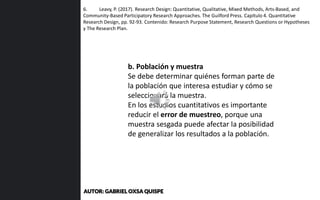 6. Leavy, P. (2017). Research Design: Quantitative, Qualitative, Mixed Methods, Arts-Based, and
Community-Based Participatory Research Approaches. The Guilford Press. Capítulo 4. Quantitative
Research Design, pp. 92-93. Contenido: Research Purpose Statement, Research Questions or Hypotheses
y The Research Plan.
b. Población y muestra
Se debe determinar quiénes forman parte de
la población que interesa estudiar y cómo se
seleccionará la muestra.
En los estudios cuantitativos es importante
reducir el error de muestreo, porque una
muestra sesgada puede afectar la posibilidad
de generalizar los resultados a la población.
AUTOR: GABRIEL OXSA QUISPE
 