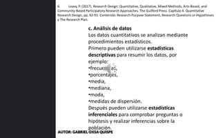 6. Leavy, P. (2017). Research Design: Quantitative, Qualitative, Mixed Methods, Arts-Based, and
Community-Based Participatory Research Approaches. The Guilford Press. Capítulo 4. Quantitative
Research Design, pp. 92-93. Contenido: Research Purpose Statement, Research Questions or Hypotheses
y The Research Plan.
c. Análisis de datos
Los datos cuantitativos se analizan mediante
procedimientos estadísticos.
Primero pueden utilizarse estadísticas
descriptivas para resumir los datos, por
ejemplo:
•frecuencias,
•porcentajes,
•media,
•mediana,
•moda,
•medidas de dispersión.
Después pueden utilizarse estadísticas
inferenciales para comprobar preguntas o
hipótesis y realizar inferencias sobre la
población.
AUTOR: GABRIEL OXSA QUISPE
 