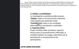 6. Leavy, P. (2017). Research Design: Quantitative, Qualitative, Mixed Methods, Arts-Based, and
Community-Based Participatory Research Approaches. The Guilford Press. Capítulo 4. Quantitative
Research Design, pp. 92-93. Contenido: Research Purpose Statement, Research Questions or Hypotheses
y The Research Plan.
d. Validez y confiabilidad
La investigación cuantitativa debe evaluar:
•Validez: indica si el instrumento realmente
mide aquello que pretende medir.
•Confiabilidad: indica si los resultados
obtenidos son consistentes y confiables.
e. Aspectos éticos
El plan también debe considerar aspectos
éticos como el consentimiento informado, la
confidencialidad, los riesgos y beneficios de la
participación y la protección de los
participantes.
AUTOR: GABRIEL OXSA QUISPE
 