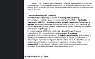 1. Diseño de investigación cualitativa
(Qualitative Research Design → Diseño de investigación cualitativa)
La investigación cualitativa busca comprender con profundidad los significados,
experiencias subjetivas y procesos mediante los cuales las personas interpretan su
realidad. A diferencia de la investigación cuantitativa, se orienta principalmente por
diseños inductivos, es decir, parte de las experiencias y datos obtenidos para generar
comprensión y significado.
Se caracteriza por producir información rica y descriptiva, por lo que es
especialmente útil en investigaciones exploratorias y descriptivas.
Además, los diseños cualitativos suelen ser flexibles y modificables. A medida que el
investigador obtiene nuevos conocimientos durante el estudio, puede ajustar la
metodología y el plan de investigación. Por esta razón, el documento señala que las
propuestas cualitativas no necesariamente siguen una estructura rígida.
Idea principal: la investigación cualitativa busca comprender profundamente un
fenómeno desde la perspectiva de las personas involucradas.
7. Leavy, P. (2017). Research Design: Quantitative, Qualitative, Mixed Methods, Arts-Based, and
Community-Based Participatory Research Approaches. The Guilford Press. Capítulo 5. Qualitative
Research Design, pp. 124-128. Contenido: Qualitative Research Design, Research Purpose Statement y
Research Questions.
AUTOR: GABRIEL OXSA QUISPE
 