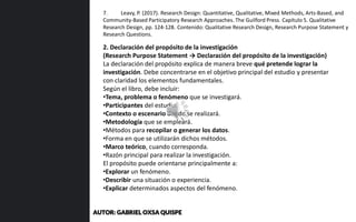 2. Declaración del propósito de la investigación
(Research Purpose Statement → Declaración del propósito de la investigación)
La declaración del propósito explica de manera breve qué pretende lograr la
investigación. Debe concentrarse en el objetivo principal del estudio y presentar
con claridad los elementos fundamentales.
Según el libro, debe incluir:
•Tema, problema o fenómeno que se investigará.
•Participantes del estudio.
•Contexto o escenario donde se realizará.
•Metodología que se empleará.
•Métodos para recopilar o generar los datos.
•Forma en que se utilizarán dichos métodos.
•Marco teórico, cuando corresponda.
•Razón principal para realizar la investigación.
El propósito puede orientarse principalmente a:
•Explorar un fenómeno.
•Describir una situación o experiencia.
•Explicar determinados aspectos del fenómeno.
7. Leavy, P. (2017). Research Design: Quantitative, Qualitative, Mixed Methods, Arts-Based, and
Community-Based Participatory Research Approaches. The Guilford Press. Capítulo 5. Qualitative
Research Design, pp. 124-128. Contenido: Qualitative Research Design, Research Purpose Statement y
Research Questions.
AUTOR: GABRIEL OXSA QUISPE
 