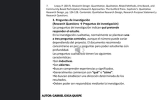 3. Preguntas de investigación
(Research Questions → Preguntas de investigación)
Las preguntas de investigación indican qué pretende
responder el estudio.
En la investigación cualitativa, normalmente se plantean una
a tres preguntas centrales, aunque el número puede variar
dependiendo del proyecto. El documento recomienda
concentrarse en pocas preguntas para poder estudiarlas con
profundidad.
Las preguntas cualitativas tienen las siguientes
características:
•Son inductivas.
•Son abiertas.
•Buscan comprender experiencias y significados.
•Generalmente comienzan con “qué” o “cómo”.
•No buscan establecer una dirección determinada de los
resultados.
•Deben poder ser respondidas mediante la investigación.
7. Leavy, P. (2017). Research Design: Quantitative, Qualitative, Mixed Methods, Arts-Based, and
Community-Based Participatory Research Approaches. The Guilford Press. Capítulo 5. Qualitative
Research Design, pp. 124-128. Contenido: Qualitative Research Design, Research Purpose Statement y
Research Questions.
AUTOR: GABRIEL OXSA QUISPE
 