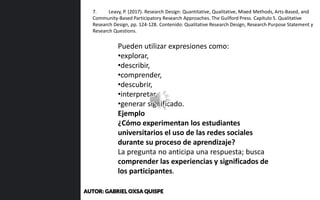 Pueden utilizar expresiones como:
•explorar,
•describir,
•comprender,
•descubrir,
•interpretar,
•generar significado.
Ejemplo
¿Cómo experimentan los estudiantes
universitarios el uso de las redes sociales
durante su proceso de aprendizaje?
La pregunta no anticipa una respuesta; busca
comprender las experiencias y significados de
los participantes.
7. Leavy, P. (2017). Research Design: Quantitative, Qualitative, Mixed Methods, Arts-Based, and
Community-Based Participatory Research Approaches. The Guilford Press. Capítulo 5. Qualitative
Research Design, pp. 124-128. Contenido: Qualitative Research Design, Research Purpose Statement y
Research Questions.
AUTOR: GABRIEL OXSA QUISPE
 