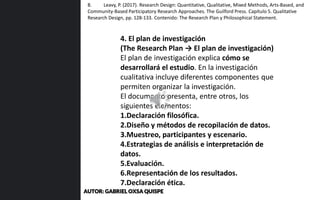 4. El plan de investigación
(The Research Plan → El plan de investigación)
El plan de investigación explica cómo se
desarrollará el estudio. En la investigación
cualitativa incluye diferentes componentes que
permiten organizar la investigación.
El documento presenta, entre otros, los
siguientes elementos:
1.Declaración filosófica.
2.Diseño y métodos de recopilación de datos.
3.Muestreo, participantes y escenario.
4.Estrategias de análisis e interpretación de
datos.
5.Evaluación.
6.Representación de los resultados.
7.Declaración ética.
8. Leavy, P. (2017). Research Design: Quantitative, Qualitative, Mixed Methods, Arts-Based, and
Community-Based Participatory Research Approaches. The Guilford Press. Capítulo 5. Qualitative
Research Design, pp. 128-133. Contenido: The Research Plan y Philosophical Statement.
AUTOR: GABRIEL OXSA QUISPE
 