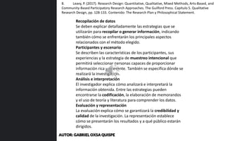 Recopilación de datos
Se deben explicar detalladamente las estrategias que se
utilizarán para recopilar o generar información, indicando
también cómo se enfrentarán los principales aspectos
relacionados con el método elegido.
Participantes y escenario
Se describen las características de los participantes, sus
experiencias y la estrategia de muestreo intencional que
permitirá seleccionar personas capaces de proporcionar
información rica y relevante. También se especifica dónde se
realizará la investigación.
Análisis e interpretación
El investigador explica cómo analizará e interpretará la
información obtenida. Entre las estrategias pueden
encontrarse la codificación, la elaboración de memorandos
y el uso de teoría y literatura para comprender los datos.
Evaluación y representación
La evaluación explica cómo se garantizará la credibilidad y
calidad de la investigación. La representación establece
cómo se presentarán los resultados y a qué público estarán
dirigidos.
8. Leavy, P. (2017). Research Design: Quantitative, Qualitative, Mixed Methods, Arts-Based, and
Community-Based Participatory Research Approaches. The Guilford Press. Capítulo 5. Qualitative
Research Design, pp. 128-133. Contenido: The Research Plan y Philosophical Statement.
AUTOR: GABRIEL OXSA QUISPE
 