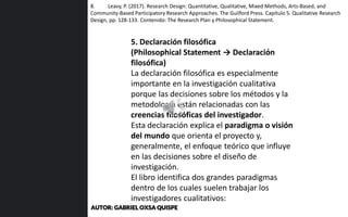 5. Declaración filosófica
(Philosophical Statement → Declaración
filosófica)
La declaración filosófica es especialmente
importante en la investigación cualitativa
porque las decisiones sobre los métodos y la
metodología están relacionadas con las
creencias filosóficas del investigador.
Esta declaración explica el paradigma o visión
del mundo que orienta el proyecto y,
generalmente, el enfoque teórico que influye
en las decisiones sobre el diseño de
investigación.
El libro identifica dos grandes paradigmas
dentro de los cuales suelen trabajar los
investigadores cualitativos:
8. Leavy, P. (2017). Research Design: Quantitative, Qualitative, Mixed Methods, Arts-Based, and
Community-Based Participatory Research Approaches. The Guilford Press. Capítulo 5. Qualitative Research
Design, pp. 128-133. Contenido: The Research Plan y Philosophical Statement.
AUTOR: GABRIEL OXSA QUISPE
 