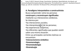 A. Paradigma interpretativo o constructivista
Busca comprender cómo las personas
construyen y reconstruyen significados
mediante sus interacciones cotidianas.
Se interesa por:
•las interacciones sociales;
•las interpretaciones de las personas;
•las experiencias subjetivas;
•los diferentes significados que pueden existir
sobre una misma situación.
Entre sus principales corrientes teóricas se
encuentran:
•Interaccionismo simbólico
•Fenomenología
•Etnometodología
•Dramaturgia
8. Leavy, P. (2017). Research Design: Quantitative, Qualitative, Mixed Methods, Arts-Based, and
Community-Based Participatory Research Approaches. The Guilford Press. Capítulo 5. Qualitative Research
Design, pp. 128-133. Contenido: The Research Plan y Philosophical Statement.
 