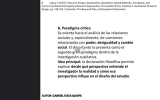 B. Paradigma crítico
Se orienta hacia el análisis de las relaciones
sociales y, especialmente, de cuestiones
relacionadas con poder, desigualdad y cambio
social. El documento lo presenta como el
segundo gran paradigma dentro de la
investigación cualitativa.
Idea principal: la declaración filosófica permite
explicar desde qué perspectiva entiende el
investigador la realidad y cómo esa
perspectiva influye en el diseño del estudio.
8. Leavy, P. (2017). Research Design: Quantitative, Qualitative, Mixed Methods, Arts-Based, and
Community-Based Participatory Research Approaches. The Guilford Press. Capítulo 5. Qualitative Research
Design, pp. 128-133. Contenido: The Research Plan y Philosophical Statement.
AUTOR: GABRIEL OXSA QUISPE
 