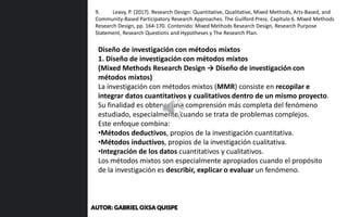 Diseño de investigación con métodos mixtos
1. Diseño de investigación con métodos mixtos
(Mixed Methods Research Design → Diseño de investigación con
métodos mixtos)
La investigación con métodos mixtos (MMR) consiste en recopilar e
integrar datos cuantitativos y cualitativos dentro de un mismo proyecto.
Su finalidad es obtener una comprensión más completa del fenómeno
estudiado, especialmente cuando se trata de problemas complejos.
Este enfoque combina:
•Métodos deductivos, propios de la investigación cuantitativa.
•Métodos inductivos, propios de la investigación cualitativa.
•Integración de los datos cuantitativos y cualitativos.
Los métodos mixtos son especialmente apropiados cuando el propósito
de la investigación es describir, explicar o evaluar un fenómeno.
9. Leavy, P. (2017). Research Design: Quantitative, Qualitative, Mixed Methods, Arts-Based, and
Community-Based Participatory Research Approaches. The Guilford Press. Capítulo 6. Mixed Methods
Research Design, pp. 164-170. Contenido: Mixed Methods Research Design, Research Purpose
Statement, Research Questions and Hypotheses y The Research Plan.
AUTOR: GABRIEL OXSA QUISPE
 
