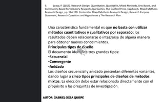Una característica fundamental es que no basta con utilizar
métodos cuantitativos y cualitativos por separado; los
resultados deben relacionarse o integrarse de alguna manera
para obtener nuevos conocimientos.
Principales tipos de diseño
El documento identifica tres grandes tipos:
•Secuencial
•Convergente
•Anidado
Los diseños secuencial y anidado presentan diferentes variantes,
dando lugar a cinco tipos principales de diseños de métodos
mixtos. La elección debe estar relacionada directamente con el
propósito y las preguntas de investigación.
9. Leavy, P. (2017). Research Design: Quantitative, Qualitative, Mixed Methods, Arts-Based, and
Community-Based Participatory Research Approaches. The Guilford Press. Capítulo 6. Mixed Methods
Research Design, pp. 164-170. Contenido: Mixed Methods Research Design, Research Purpose
Statement, Research Questions and Hypotheses y The Research Plan.
AUTOR: GABRIEL OXSA QUISPE
 