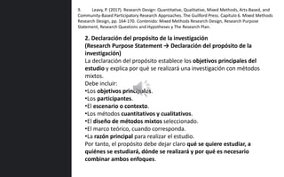 2. Declaración del propósito de la investigación
(Research Purpose Statement → Declaración del propósito de la
investigación)
La declaración del propósito establece los objetivos principales del
estudio y explica por qué se realizará una investigación con métodos
mixtos.
Debe incluir:
•Los objetivos principales.
•Los participantes.
•El escenario o contexto.
•Los métodos cuantitativos y cualitativos.
•El diseño de métodos mixtos seleccionado.
•El marco teórico, cuando corresponda.
•La razón principal para realizar el estudio.
Por tanto, el propósito debe dejar claro qué se quiere estudiar, a
quiénes se estudiará, dónde se realizará y por qué es necesario
combinar ambos enfoques.
9. Leavy, P. (2017). Research Design: Quantitative, Qualitative, Mixed Methods, Arts-Based, and
Community-Based Participatory Research Approaches. The Guilford Press. Capítulo 6. Mixed Methods
Research Design, pp. 164-170. Contenido: Mixed Methods Research Design, Research Purpose
Statement, Research Questions and Hypotheses y The Research Plan.
 