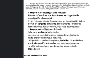 3. Preguntas de investigación e hipótesis
(Research Questions and Hypotheses → Preguntas de
investigación e hipótesis)
En los métodos mixtos, las preguntas de investigación deben
formar un conjunto integrado. El documento señala que
deben incluirse, como mínimo, tres tipos de preguntas:
1. Pregunta cuantitativa o hipótesis
Es la parte deductiva del estudio.
La pregunta cuantitativa busca responder qué relación
existe entre determinadas variables.
La hipótesis, cuando corresponde, identifica las variables y
predice la relación entre ellas, por ejemplo, cómo una
variable independiente puede afectar a una variable
dependiente.
9. Leavy, P. (2017). Research Design: Quantitative, Qualitative, Mixed Methods, Arts-Based, and
Community-Based Participatory Research Approaches. The Guilford Press. Capítulo 6. Mixed Methods
Research Design, pp. 164-170. Contenido: Mixed Methods Research Design, Research Purpose
Statement, Research Questions and Hypotheses y The Research Plan.
AUTOR: GABRIEL OXSA QUISPE
 