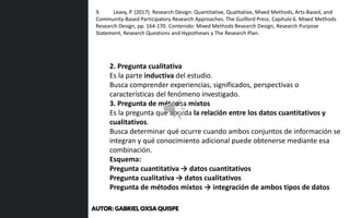 2. Pregunta cualitativa
Es la parte inductiva del estudio.
Busca comprender experiencias, significados, perspectivas o
características del fenómeno investigado.
3. Pregunta de métodos mixtos
Es la pregunta que aborda la relación entre los datos cuantitativos y
cualitativos.
Busca determinar qué ocurre cuando ambos conjuntos de información se
integran y qué conocimiento adicional puede obtenerse mediante esa
combinación.
Esquema:
Pregunta cuantitativa → datos cuantitativos
Pregunta cualitativa → datos cualitativos
Pregunta de métodos mixtos → integración de ambos tipos de datos
9. Leavy, P. (2017). Research Design: Quantitative, Qualitative, Mixed Methods, Arts-Based, and
Community-Based Participatory Research Approaches. The Guilford Press. Capítulo 6. Mixed Methods
Research Design, pp. 164-170. Contenido: Mixed Methods Research Design, Research Purpose
Statement, Research Questions and Hypotheses y The Research Plan.
AUTOR: GABRIEL OXSA QUISPE
 
