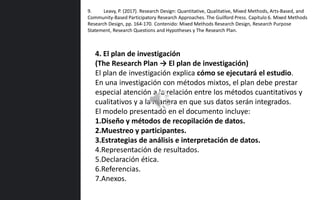 4. El plan de investigación
(The Research Plan → El plan de investigación)
El plan de investigación explica cómo se ejecutará el estudio.
En una investigación con métodos mixtos, el plan debe prestar
especial atención a la relación entre los métodos cuantitativos y
cualitativos y a la manera en que sus datos serán integrados.
El modelo presentado en el documento incluye:
1.Diseño y métodos de recopilación de datos.
2.Muestreo y participantes.
3.Estrategias de análisis e interpretación de datos.
4.Representación de resultados.
5.Declaración ética.
6.Referencias.
7.Anexos.
9. Leavy, P. (2017). Research Design: Quantitative, Qualitative, Mixed Methods, Arts-Based, and
Community-Based Participatory Research Approaches. The Guilford Press. Capítulo 6. Mixed Methods
Research Design, pp. 164-170. Contenido: Mixed Methods Research Design, Research Purpose
Statement, Research Questions and Hypotheses y The Research Plan.
 
