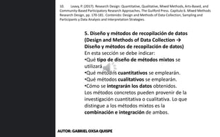 5. Diseño y métodos de recopilación de datos
(Design and Methods of Data Collection →
Diseño y métodos de recopilación de datos)
En esta sección se debe indicar:
•Qué tipo de diseño de métodos mixtos se
utilizará.
•Qué métodos cuantitativos se emplearán.
•Qué métodos cualitativos se emplearán.
•Cómo se integrarán los datos obtenidos.
Los métodos concretos pueden provenir de la
investigación cuantitativa o cualitativa. Lo que
distingue a los métodos mixtos es la
combinación e integración de ambos.
10. Leavy, P. (2017). Research Design: Quantitative, Qualitative, Mixed Methods, Arts-Based, and
Community-Based Participatory Research Approaches. The Guilford Press. Capítulo 6. Mixed Methods
Research Design, pp. 170-181. Contenido: Design and Methods of Data Collection, Sampling and
Participants y Data Analysis and Interpretation Strategies.
AUTOR: GABRIEL OXSA QUISPE
 