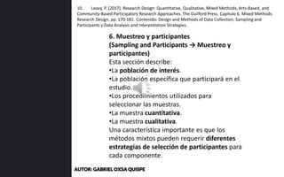 6. Muestreo y participantes
(Sampling and Participants → Muestreo y
participantes)
Esta sección describe:
•La población de interés.
•La población específica que participará en el
estudio.
•Los procedimientos utilizados para
seleccionar las muestras.
•La muestra cuantitativa.
•La muestra cualitativa.
Una característica importante es que los
métodos mixtos pueden requerir diferentes
estrategias de selección de participantes para
cada componente.
10. Leavy, P. (2017). Research Design: Quantitative, Qualitative, Mixed Methods, Arts-Based, and
Community-Based Participatory Research Approaches. The Guilford Press. Capítulo 6. Mixed Methods
Research Design, pp. 170-181. Contenido: Design and Methods of Data Collection, Sampling and
Participants y Data Analysis and Interpretation Strategies.
AUTOR: GABRIEL OXSA QUISPE
 