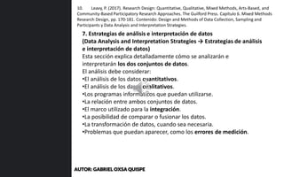 7. Estrategias de análisis e interpretación de datos
(Data Analysis and Interpretation Strategies → Estrategias de análisis
e interpretación de datos)
Esta sección explica detalladamente cómo se analizarán e
interpretarán los dos conjuntos de datos.
El análisis debe considerar:
•El análisis de los datos cuantitativos.
•El análisis de los datos cualitativos.
•Los programas informáticos que puedan utilizarse.
•La relación entre ambos conjuntos de datos.
•El marco utilizado para la integración.
•La posibilidad de comparar o fusionar los datos.
•La transformación de datos, cuando sea necesaria.
•Problemas que puedan aparecer, como los errores de medición.
10. Leavy, P. (2017). Research Design: Quantitative, Qualitative, Mixed Methods, Arts-Based, and
Community-Based Participatory Research Approaches. The Guilford Press. Capítulo 6. Mixed Methods
Research Design, pp. 170-181. Contenido: Design and Methods of Data Collection, Sampling and
Participants y Data Analysis and Interpretation Strategies.
AUTOR: GABRIEL OXSA QUISPE
 