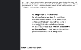 La integración es fundamental
La principal característica del análisis en
métodos mixtos es que no se analizan los
datos cuantitativos y cualitativos como si
fueran investigaciones independientes.
Se busca establecer qué relación existe entre
ambos resultados y qué nuevas conclusiones
pueden obtenerse de su integración.
10. Leavy, P. (2017). Research Design: Quantitative, Qualitative, Mixed Methods, Arts-Based, and
Community-Based Participatory Research Approaches. The Guilford Press. Capítulo 6. Mixed Methods
Research Design, pp. 170-181. Contenido: Design and Methods of Data Collection, Sampling and
Participants y Data Analysis and Interpretation Strategies.
AUTOR: GABRIEL OXSA QUISPE
 