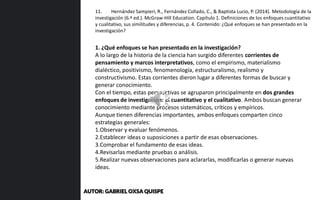 1. ¿Qué enfoques se han presentado en la investigación?
A lo largo de la historia de la ciencia han surgido diferentes corrientes de
pensamiento y marcos interpretativos, como el empirismo, materialismo
dialéctico, positivismo, fenomenología, estructuralismo, realismo y
constructivismo. Estas corrientes dieron lugar a diferentes formas de buscar y
generar conocimiento.
Con el tiempo, estas perspectivas se agruparon principalmente en dos grandes
enfoques de investigación: el cuantitativo y el cualitativo. Ambos buscan generar
conocimiento mediante procesos sistemáticos, críticos y empíricos.
Aunque tienen diferencias importantes, ambos enfoques comparten cinco
estrategias generales:
1.Observar y evaluar fenómenos.
2.Establecer ideas o suposiciones a partir de esas observaciones.
3.Comprobar el fundamento de esas ideas.
4.Revisarlas mediante pruebas o análisis.
5.Realizar nuevas observaciones para aclararlas, modificarlas o generar nuevas
ideas.
11. Hernández Sampieri, R., Fernández Collado, C., & Baptista Lucio, P. (2014). Metodología de la
investigación (6.ª ed.). McGraw-Hill Education. Capítulo 1. Definiciones de los enfoques cuantitativo
y cualitativo, sus similitudes y diferencias, p. 4. Contenido: ¿Qué enfoques se han presentado en la
investigación?
AUTOR: GABRIEL OXSA QUISPE
 