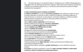 2. ¿Qué características posee el enfoque cuantitativo?
El enfoque cuantitativo es un proceso secuencial y probatorio. Esto significa que sigue una serie
de etapas ordenadas: se parte de una idea, se delimita el problema, se plantean preguntas, se
revisa la literatura, se construye un marco teórico, se formulan hipótesis y se definen variables;
posteriormente se recolectan y analizan los datos para obtener conclusiones.
Sus principales características son:
•Busca medir y estimar magnitudes de los fenómenos.
•Plantea problemas de investigación concretos y delimitados.
•Se apoya en la revisión de literatura y un marco teórico.
•Formula hipótesis antes de recolectar los datos.
•Utiliza la medición de variables.
•Recoge datos mediante procedimientos estandarizados.
•Los datos se expresan principalmente mediante números.
•Utiliza métodos estadísticos para analizar los datos.
•Busca tener el mayor control posible sobre el proceso y reducir el error.
•Procura que la investigación sea lo más objetiva posible.
•Busca generalizar los resultados de una muestra hacia una población.
•Pretende que los estudios puedan replicarse.
•Utiliza principalmente una lógica deductiva, es decir, parte de teorías e hipótesis para
comprobarlas mediante los datos.
•Busca describir, explicar, comprobar y predecir fenómenos, así como identificar relaciones
causales.
En resumen: el enfoque cuantitativo se centra en medir, comprobar hipótesis, analizar datos
numéricos y obtener resultados que puedan generalizarse.
12. Hernández Sampieri, R., Fernández Collado, C., & Baptista Lucio, P. (2014). Metodología de la
investigación (6.ª ed.). McGraw-Hill Education. Capítulo 1. Definiciones de los enfoques cuantitativo y
cualitativo, sus similitudes y diferencias, p. 4. Contenido: ¿Qué características posee el enfoque
cuantitativo de investigación?
 