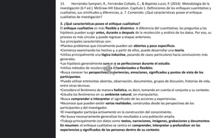 3. ¿Qué características posee el enfoque cualitativo?
El enfoque cualitativo es más flexible y dinámico. A diferencia del cuantitativo, las preguntas y las
hipótesis pueden surgir antes, durante o después de la recolección y análisis de los datos. Por eso, su
proceso es más circular y puede regresar a etapas anteriores.
Sus principales características son:
•Plantea problemas que inicialmente pueden ser abiertos y poco específicos.
•Comienza examinando los hechos y, a partir de ellos, puede desarrollar una teoría.
•Utiliza principalmente una lógica inductiva, pasando de casos particulares hacia conclusiones más
generales.
•Las hipótesis generalmente surgen o se perfeccionan durante el estudio.
•Utiliza métodos de recolección no estandarizados o flexibles.
•Busca conocer las perspectivas, experiencias, emociones, significados y puntos de vista de los
participantes.
•Puede utilizar entrevistas abiertas, observación, documentos, grupos de discusión, historias de vida,
entre otras técnicas.
•Considera el fenómeno de manera holística, es decir, tomando en cuenta el conjunto y su contexto.
•Estudia los fenómenos en su ambiente natural, sin manipularlos.
•Busca comprender e interpretar el significado de las acciones y experiencias.
•Reconoce que pueden existir varias realidades, construidas desde las perspectivas de los
participantes y del investigador.
•El investigador participa activamente en la construcción del conocimiento.
•No busca necesariamente generalizar los resultados a una población amplia.
•Trabaja principalmente con datos como textos, narraciones, imágenes, grabaciones y documentos.
En resumen: el enfoque cualitativo se centra en comprender, interpretar y profundizar en las
experiencias y significados de las personas dentro de su contexto.
13. Hernández Sampieri, R., Fernández Collado, C., & Baptista Lucio, P. (2014). Metodología de la
investigación (6.ª ed.). McGraw-Hill Education. Capítulo 1. Definiciones de los enfoques cuantitativo y
cualitativo, sus similitudes y diferencias, p. 7. Contenido: ¿Qué características posee el enfoque
cualitativo de investigación?
 