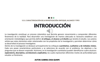 INTRODUCCIÓN
5.3.1. CARACTERIZACIÓN DE LA INVESTIGACIÓN: ENFOQUE, ALCANCE Y TIPO
La investigación constituye un proceso sistemático que permite generar conocimiento y comprender diferentes
fenómenos de la realidad. Para desarrollar una investigación de manera adecuada es necesario establecer una
orientación metodológica que permita definir el enfoque, el alcance y el diseño que tendrá el estudio. Los autores
señala que estos elementos están relacionados con los propósitos de la investigación y permiten determinar cómo
se desarrollará el proceso investigativo.
Dentro de la investigación se destacan principalmente los enfoques cuantitativo, cualitativo y de métodos mixtos.
Cada uno posee características particulares y se selecciona de acuerdo con el problema, los objetivos y las
preguntas que se desean responder. Asimismo, en la investigación cuantitativa pueden identificarse cuatro alcances:
exploratorio, descriptivo, correlacional y explicativo, los cuales representan diferentes niveles de profundidad para
estudiar un fenómeno.
AUTOR: GABRIEL OXSA QUISPE
 