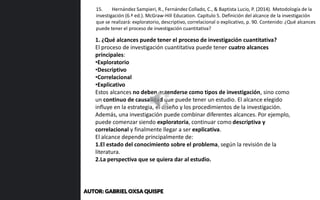 1. ¿Qué alcances puede tener el proceso de investigación cuantitativa?
El proceso de investigación cuantitativa puede tener cuatro alcances
principales:
•Exploratorio
•Descriptivo
•Correlacional
•Explicativo
Estos alcances no deben entenderse como tipos de investigación, sino como
un continuo de causalidad que puede tener un estudio. El alcance elegido
influye en la estrategia, el diseño y los procedimientos de la investigación.
Además, una investigación puede combinar diferentes alcances. Por ejemplo,
puede comenzar siendo exploratoria, continuar como descriptiva y
correlacional y finalmente llegar a ser explicativa.
El alcance depende principalmente de:
1.El estado del conocimiento sobre el problema, según la revisión de la
literatura.
2.La perspectiva que se quiera dar al estudio.
15. Hernández Sampieri, R., Fernández Collado, C., & Baptista Lucio, P. (2014). Metodología de la
investigación (6.ª ed.). McGraw-Hill Education. Capítulo 5. Definición del alcance de la investigación
que se realizará: exploratorio, descriptivo, correlacional o explicativo, p. 90. Contenido: ¿Qué alcances
puede tener el proceso de investigación cuantitativa?
AUTOR: GABRIEL OXSA QUISPE
 