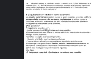 2. ¿En qué consisten los estudios de alcance exploratorio?
Los estudios exploratorios se realizan cuando se quiere investigar un tema o problema
poco estudiado, novedoso o del que existen muchas dudas. Se utilizan cuando la
revisión de la literatura muestra que hay poca información disponible o solamente
ideas generales relacionadas con el problema.
¿Para qué sirven?
Principalmente permiten:
•Familiarizarse con fenómenos relativamente desconocidos.
•Obtener información para saber si es posible realizar una investigación más completa.
•Indagar nuevos problemas.
•Identificar conceptos o variables importantes.
•Establecer prioridades para investigaciones futuras.
•Proponer ideas o afirmaciones que puedan ser estudiadas posteriormente.
Son investigaciones generalmente flexibles, amplias y menos estructuradas que las
descriptivas, correlacionales o explicativas. Normalmente sirven como punto de
partida para investigaciones posteriores más rigurosas.
Idea clave:
👉 Exploratorio = descubrir y familiarizarse con un tema poco conocido.
16. Hernández Sampieri, R., Fernández Collado, C., & Baptista Lucio, P. (2014). Metodología de la
investigación (6.ª ed.). McGraw-Hill Education. Capítulo 5. Definición del alcance de la investigación
que se realizará: exploratorio, descriptivo, correlacional o explicativo, p. 91. Contenido: ¿En qué
consisten los estudios de alcance exploratorio?
 
