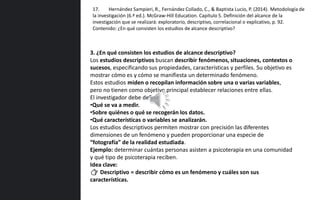 3. ¿En qué consisten los estudios de alcance descriptivo?
Los estudios descriptivos buscan describir fenómenos, situaciones, contextos o
sucesos, especificando sus propiedades, características y perfiles. Su objetivo es
mostrar cómo es y cómo se manifiesta un determinado fenómeno.
Estos estudios miden o recopilan información sobre una o varias variables,
pero no tienen como objetivo principal establecer relaciones entre ellas.
El investigador debe definir:
•Qué se va a medir.
•Sobre quiénes o qué se recogerán los datos.
•Qué características o variables se analizarán.
Los estudios descriptivos permiten mostrar con precisión las diferentes
dimensiones de un fenómeno y pueden proporcionar una especie de
“fotografía” de la realidad estudiada.
Ejemplo: determinar cuántas personas asisten a psicoterapia en una comunidad
y qué tipo de psicoterapia reciben.
Idea clave:
👉 Descriptivo = describir cómo es un fenómeno y cuáles son sus
características.
17. Hernández Sampieri, R., Fernández Collado, C., & Baptista Lucio, P. (2014). Metodología de
la investigación (6.ª ed.). McGraw-Hill Education. Capítulo 5. Definición del alcance de la
investigación que se realizará: exploratorio, descriptivo, correlacional o explicativo, p. 92.
Contenido: ¿En qué consisten los estudios de alcance descriptivo?
 