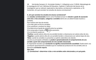 4. ¿En qué consisten los estudios de alcance correlacional?
Los estudios correlacionales tienen como finalidad conocer la relación o grado de asociación
entre dos o más conceptos, categorías o variables dentro de una determinada muestra o
contexto.
Para realizar este tipo de estudio:
1.Se mide cada una de las variables.
2.Se cuantifican y analizan los datos.
3.Se determina el grado de relación entre las variables.
4.Se comprueba si existe un patrón de asociación.
Una correlación puede ser:
•Positiva: cuando valores altos de una variable tienden a relacionarse con valores altos de otra.
•Negativa: cuando valores altos de una variable tienden a relacionarse con valores bajos de otra.
•Nula: cuando las variables no presentan un patrón sistemático de relación.
Una de sus principales utilidades es predecir aproximadamente el comportamiento de una
variable a partir del comportamiento de otra variable relacionada.
Es importante recordar que correlación no significa necesariamente causalidad. Puede existir una
correlación aparentemente verdadera que en realidad sea producto de otra variable; esto se
denomina correlación espuria.
Idea clave:
👉 Correlacional = determinar si dos o más variables están relacionadas y en qué grado.
18. Hernández Sampieri, R., Fernández Collado, C., & Baptista Lucio, P. (2014). Metodología de
la investigación (6.ª ed.). McGraw-Hill Education. Capítulo 5. Definición del alcance de la
investigación que se realizará: exploratorio, descriptivo, correlacional o explicativo, p. 93.
Contenido: ¿En qué consisten los estudios de alcance correlacional?
 