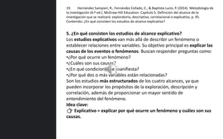 5. ¿En qué consisten los estudios de alcance explicativo?
Los estudios explicativos van más allá de describir un fenómeno o
establecer relaciones entre variables. Su objetivo principal es explicar las
causas de los eventos o fenómenos. Buscan responder preguntas como:
•¿Por qué ocurre un fenómeno?
•¿Cuáles son sus causas?
•¿En qué condiciones se manifiesta?
•¿Por qué dos o más variables están relacionadas?
Son los estudios más estructurados de los cuatro alcances, ya que
pueden incorporar los propósitos de la exploración, descripción y
correlación, además de proporcionar un mayor sentido de
entendimiento del fenómeno.
Idea clave:
👉 Explicativo = explicar por qué ocurre un fenómeno y cuáles son sus
causas.
19. Hernández Sampieri, R., Fernández Collado, C., & Baptista Lucio, P. (2014). Metodología de
la investigación (6.ª ed.). McGraw-Hill Education. Capítulo 5. Definición del alcance de la
investigación que se realizará: exploratorio, descriptivo, correlacional o explicativo, p. 95.
Contenido: ¿En qué consisten los estudios de alcance explicativo?
 