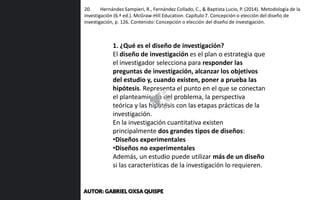 20. Hernández Sampieri, R., Fernández Collado, C., & Baptista Lucio, P. (2014). Metodología de la
investigación (6.ª ed.). McGraw-Hill Education. Capítulo 7. Concepción o elección del diseño de
investigación, p. 126. Contenido: Concepción o elección del diseño de investigación.
1. ¿Qué es el diseño de investigación?
El diseño de investigación es el plan o estrategia que
el investigador selecciona para responder las
preguntas de investigación, alcanzar los objetivos
del estudio y, cuando existen, poner a prueba las
hipótesis. Representa el punto en el que se conectan
el planteamiento del problema, la perspectiva
teórica y las hipótesis con las etapas prácticas de la
investigación.
En la investigación cuantitativa existen
principalmente dos grandes tipos de diseños:
•Diseños experimentales
•Diseños no experimentales
Además, un estudio puede utilizar más de un diseño
si las características de la investigación lo requieren.
AUTOR: GABRIEL OXSA QUISPE
 