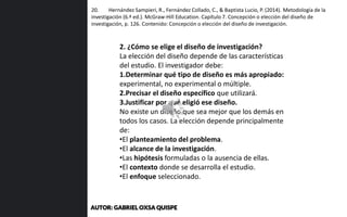 20. Hernández Sampieri, R., Fernández Collado, C., & Baptista Lucio, P. (2014). Metodología de la
investigación (6.ª ed.). McGraw-Hill Education. Capítulo 7. Concepción o elección del diseño de
investigación, p. 126. Contenido: Concepción o elección del diseño de investigación.
2. ¿Cómo se elige el diseño de investigación?
La elección del diseño depende de las características
del estudio. El investigador debe:
1.Determinar qué tipo de diseño es más apropiado:
experimental, no experimental o múltiple.
2.Precisar el diseño específico que utilizará.
3.Justificar por qué eligió ese diseño.
No existe un diseño que sea mejor que los demás en
todos los casos. La elección depende principalmente
de:
•El planteamiento del problema.
•El alcance de la investigación.
•Las hipótesis formuladas o la ausencia de ellas.
•El contexto donde se desarrolla el estudio.
•El enfoque seleccionado.
AUTOR: GABRIEL OXSA QUISPE
 