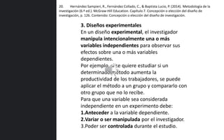 20. Hernández Sampieri, R., Fernández Collado, C., & Baptista Lucio, P. (2014). Metodología de la
investigación (6.ª ed.). McGraw-Hill Education. Capítulo 7. Concepción o elección del diseño de
investigación, p. 126. Contenido: Concepción o elección del diseño de investigación.
3. Diseños experimentales
En un diseño experimental, el investigador
manipula intencionalmente una o más
variables independientes para observar sus
efectos sobre una o más variables
dependientes.
Por ejemplo, si se quiere estudiar si un
determinado método aumenta la
productividad de los trabajadores, se puede
aplicar el método a un grupo y compararlo con
otro grupo que no lo recibe.
Para que una variable sea considerada
independiente en un experimento debe:
1.Anteceder a la variable dependiente.
2.Variar o ser manipulada por el investigador.
3.Poder ser controlada durante el estudio.
 